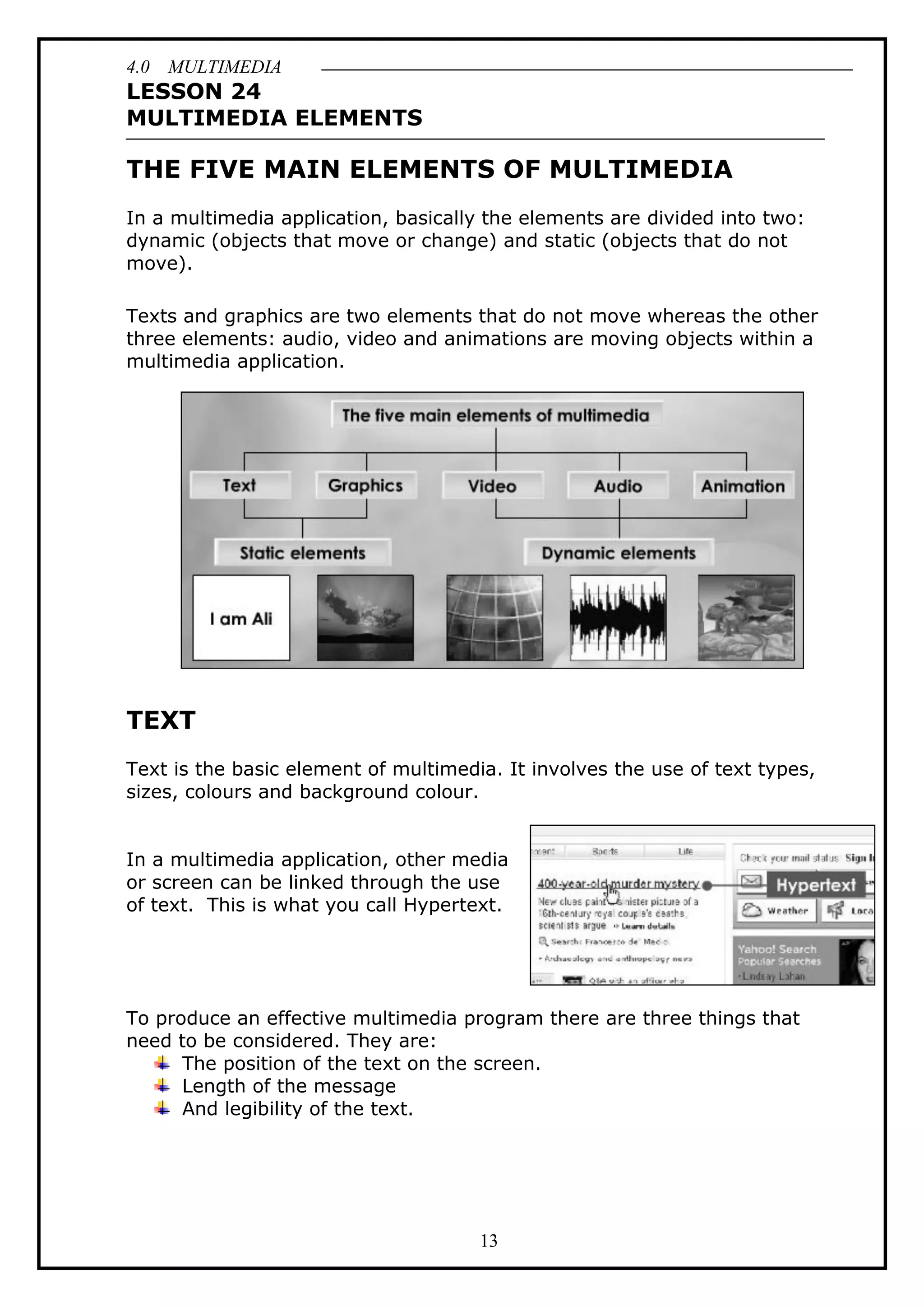 4.0 MULTIMEDIA
13
LESSON 24
MULTIMEDIA ELEMENTS
THE FIVE MAIN ELEMENTS OF MULTIMEDIA
In a multimedia application, basically the elements are divided into two:
dynamic (objects that move or change) and static (objects that do not
move).
Texts and graphics are two elements that do not move whereas the other
three elements: audio, video and animations are moving objects within a
multimedia application.
TEXT
Text is the basic element of multimedia. It involves the use of text types,
sizes, colours and background colour.
In a multimedia application, other media
or screen can be linked through the use
of text. This is what you call Hypertext.
To produce an effective multimedia program there are three things that
need to be considered. They are:
The position of the text on the screen.
Length of the message
And legibility of the text.
 