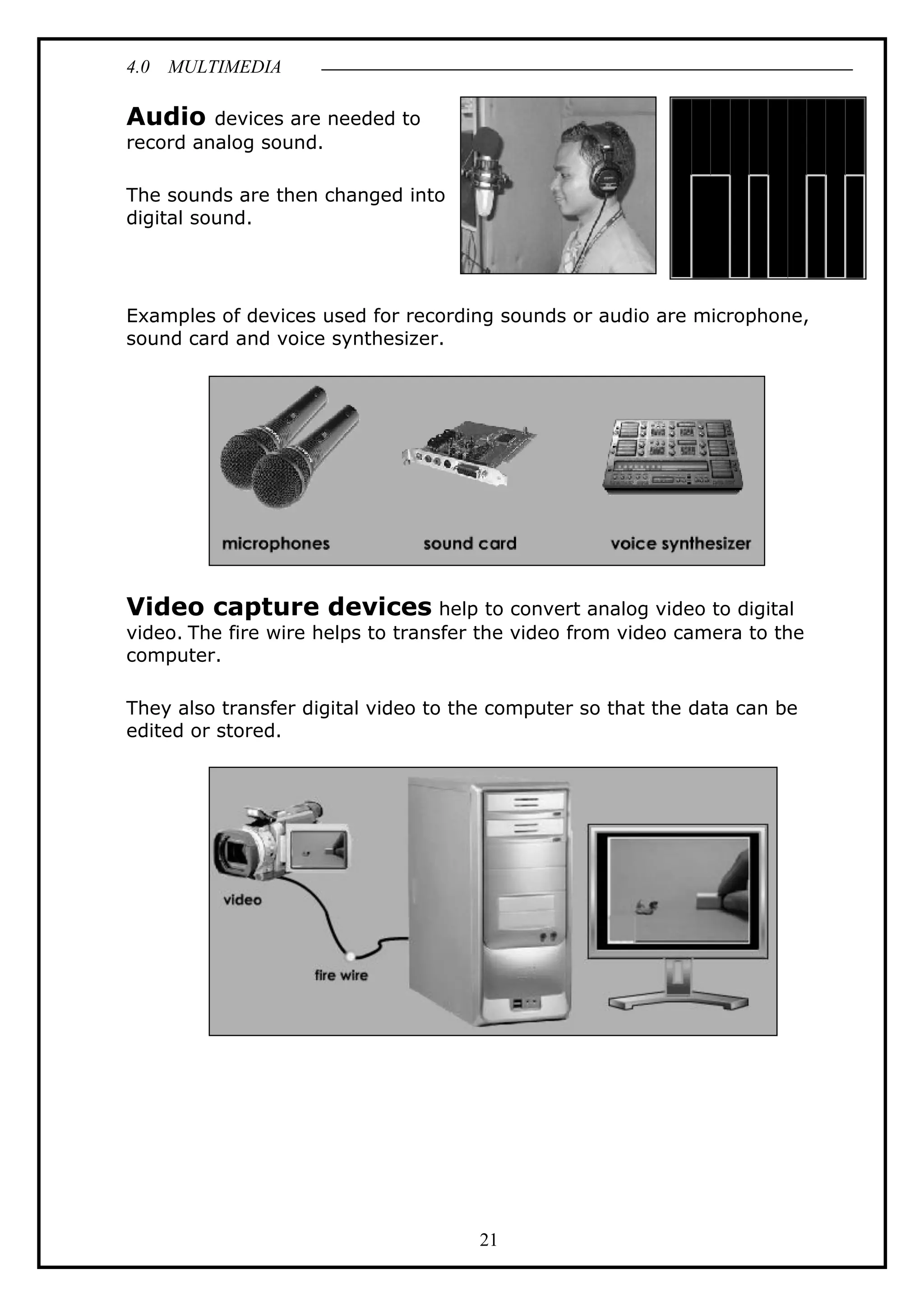 4.0 MULTIMEDIA
21
Audio devices are needed to
record analog sound.
The sounds are then changed into
digital sound.
Examples of devices used for recording sounds or audio are microphone,
sound card and voice synthesizer.
Video capture devices help to convert analog video to digital
video. The fire wire helps to transfer the video from video camera to the
computer.
They also transfer digital video to the computer so that the data can be
edited or stored.
 