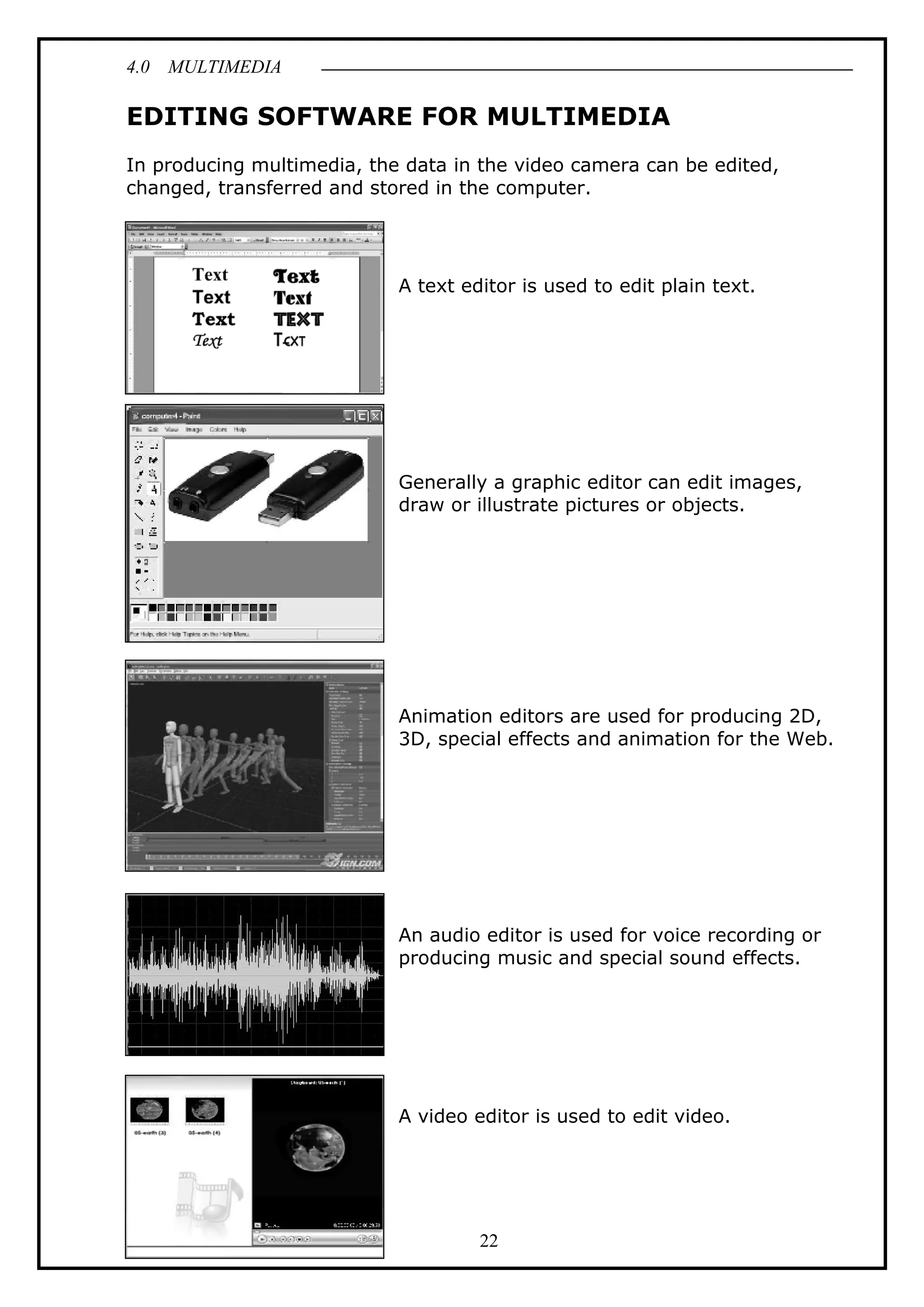 4.0 MULTIMEDIA
22
EDITING SOFTWARE FOR MULTIMEDIA
In producing multimedia, the data in the video camera can be edited,
changed, transferred and stored in the computer.
A text editor is used to edit plain text.
Generally a graphic editor can edit images,
draw or illustrate pictures or objects.
Animation editors are used for producing 2D,
3D, special effects and animation for the Web.
An audio editor is used for voice recording or
producing music and special sound effects.
A video editor is used to edit video.
 