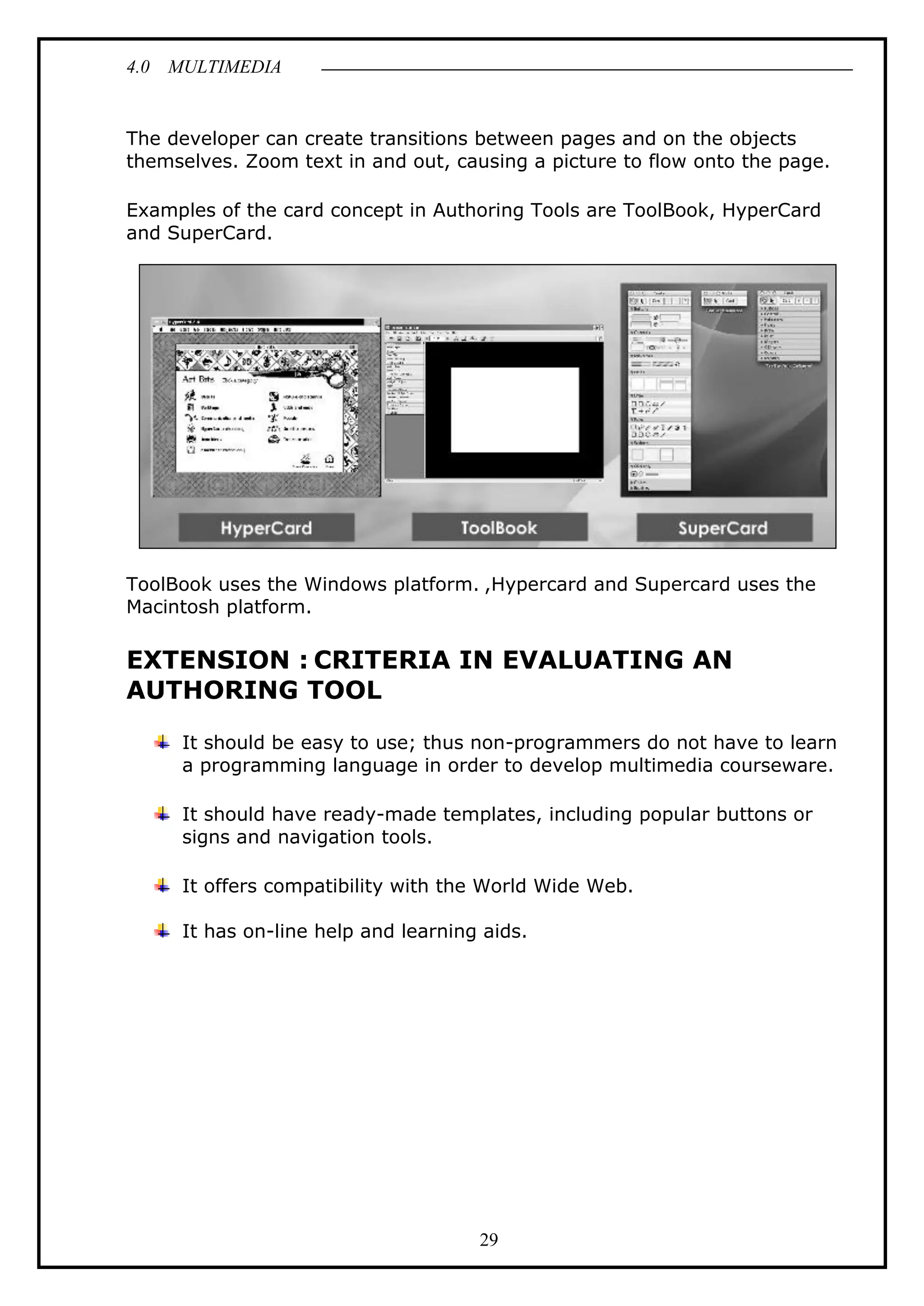 4.0 MULTIMEDIA
29
The developer can create transitions between pages and on the objects
themselves. Zoom text in and out, causing a picture to flow onto the page.
Examples of the card concept in Authoring Tools are ToolBook, HyperCard
and SuperCard.
ToolBook uses the Windows platform. ,Hypercard and Supercard uses the
Macintosh platform.
EXTENSION : CRITERIA IN EVALUATING AN
AUTHORING TOOL
It should be easy to use; thus non-programmers do not have to learn
a programming language in order to develop multimedia courseware.
It should have ready-made templates, including popular buttons or
signs and navigation tools.
It offers compatibility with the World Wide Web.
It has on-line help and learning aids.
 