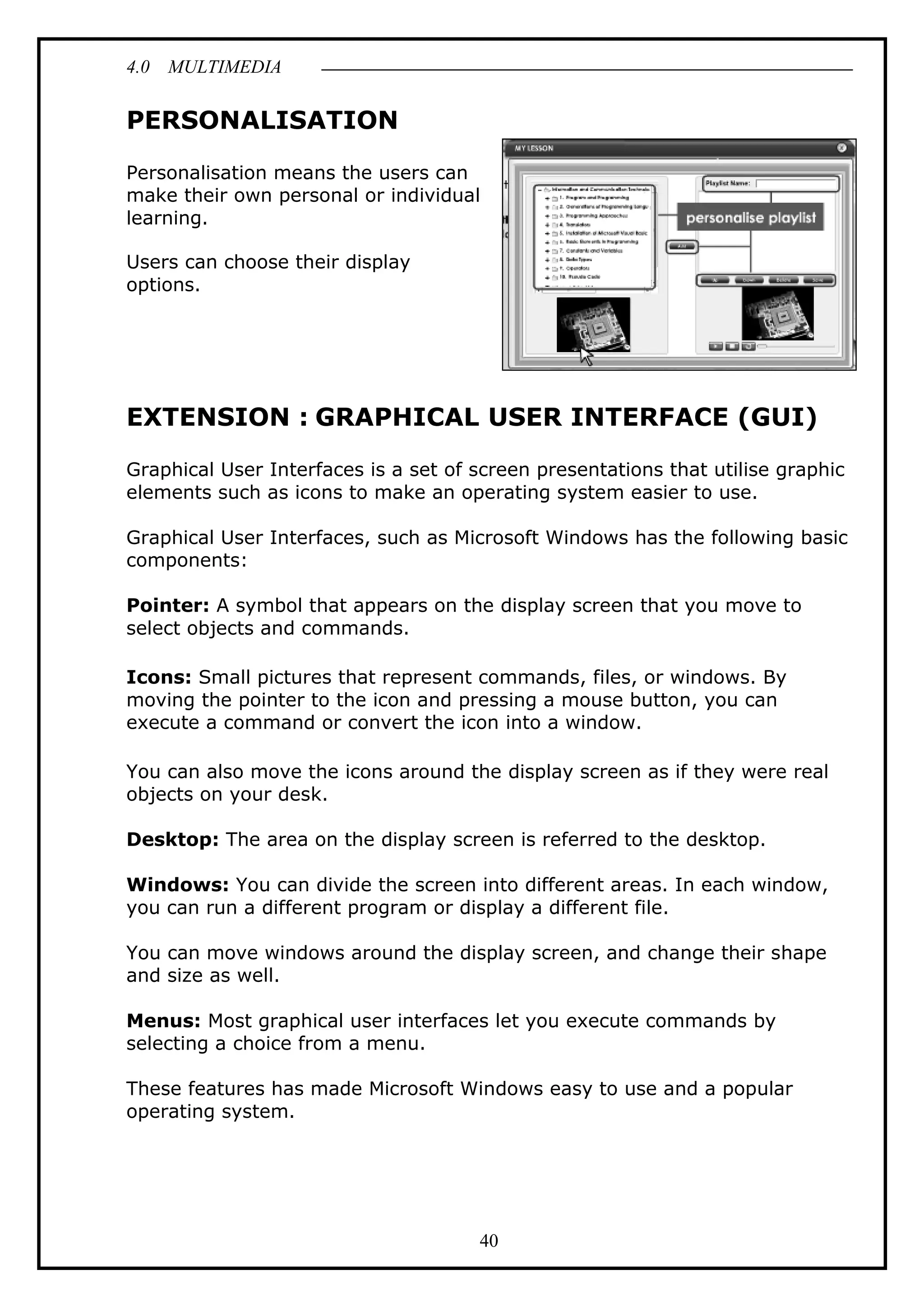4.0 MULTIMEDIA
40
PERSONALISATION
Personalisation means the users can
make their own personal or individual
learning.
Users can choose their display
options.
EXTENSION : GRAPHICAL USER INTERFACE (GUI)
Graphical User Interfaces is a set of screen presentations that utilise graphic
elements such as icons to make an operating system easier to use.
Graphical User Interfaces, such as Microsoft Windows has the following basic
components:
Pointer: A symbol that appears on the display screen that you move to
select objects and commands.
Icons: Small pictures that represent commands, files, or windows. By
moving the pointer to the icon and pressing a mouse button, you can
execute a command or convert the icon into a window.
You can also move the icons around the display screen as if they were real
objects on your desk.
Desktop: The area on the display screen is referred to the desktop.
Windows: You can divide the screen into different areas. In each window,
you can run a different program or display a different file.
You can move windows around the display screen, and change their shape
and size as well.
Menus: Most graphical user interfaces let you execute commands by
selecting a choice from a menu.
These features has made Microsoft Windows easy to use and a popular
operating system.
 
