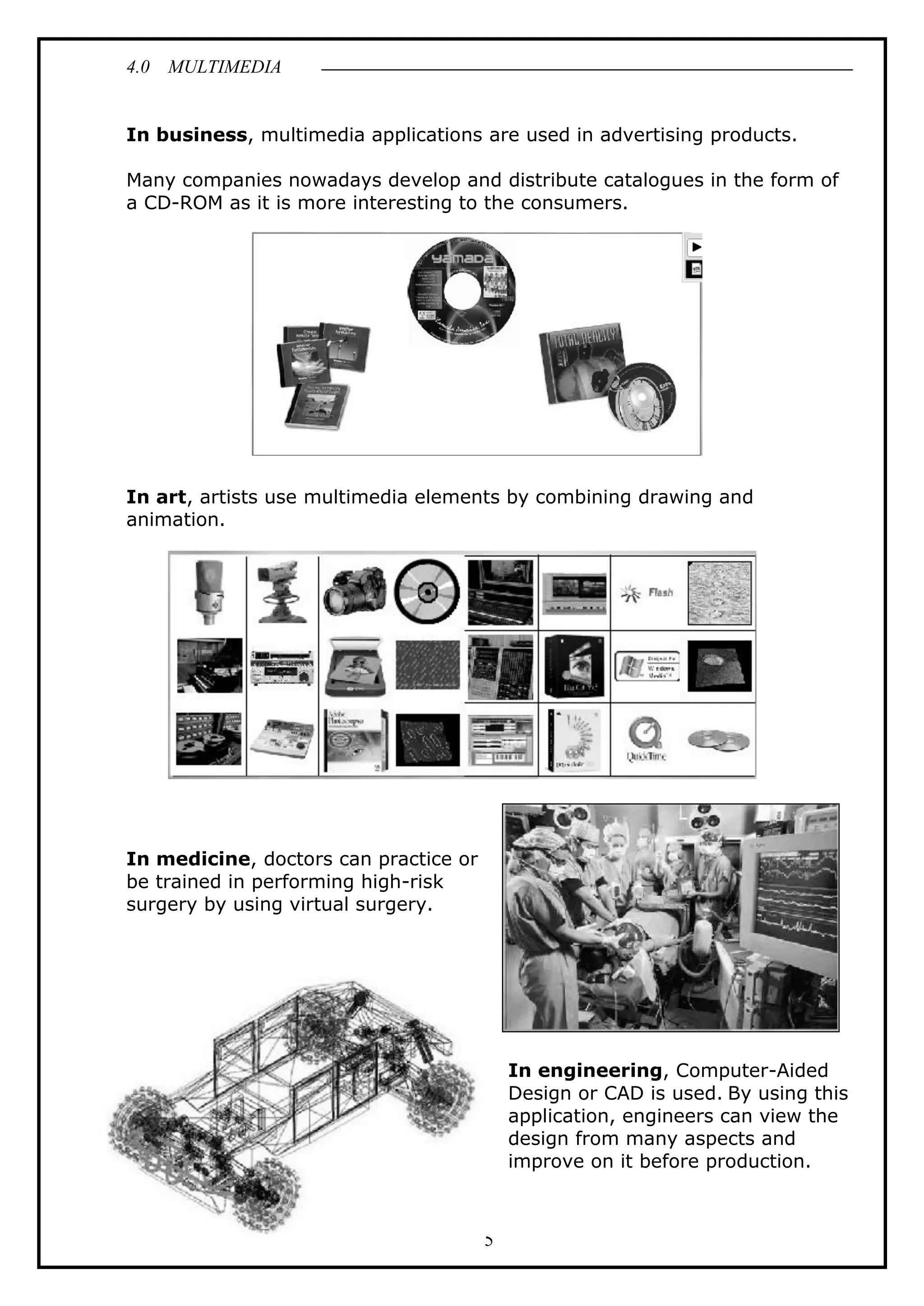 4.0 MULTIMEDIA
5
In business, multimedia applications are used in advertising products.
Many companies nowadays develop and distribute catalogues in the form of
a CD-ROM as it is more interesting to the consumers.
In art, artists use multimedia elements by combining drawing and
animation.
In medicine, doctors can practice or
be trained in performing high-risk
surgery by using virtual surgery.
In engineering, Computer-Aided
Design or CAD is used. By using this
application, engineers can view the
design from many aspects and
improve on it before production.
 
