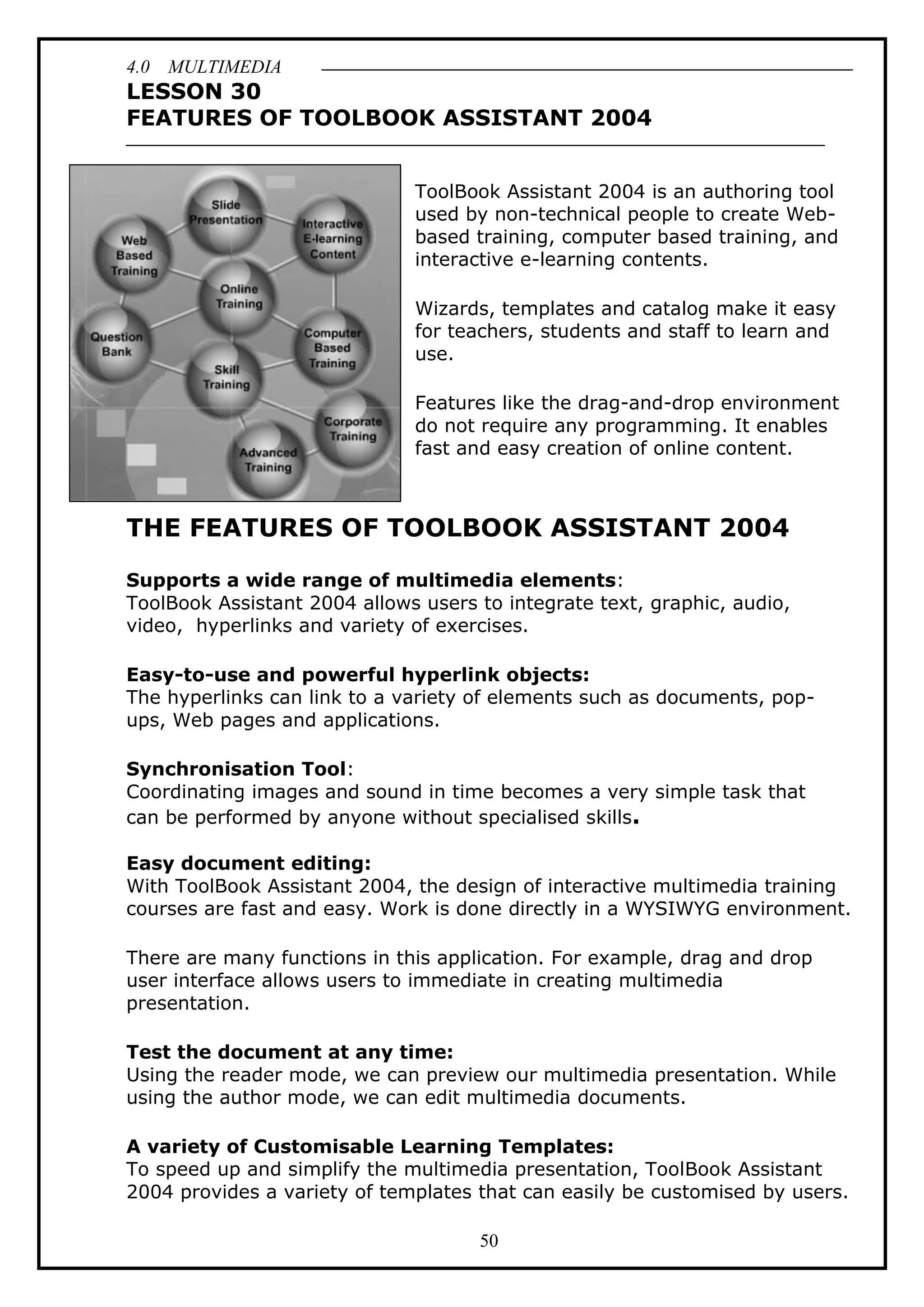 4.0 MULTIMEDIA
50
LESSON 30
FEATURES OF TOOLBOOK ASSISTANT 2004
ToolBook Assistant 2004 is an authoring tool
used by non-technical people to create Web-
based training, computer based training, and
interactive e-learning contents.
Wizards, templates and catalog make it easy
for teachers, students and staff to learn and
use.
Features like the drag-and-drop environment
do not require any programming. It enables
fast and easy creation of online content.
THE FEATURES OF TOOLBOOK ASSISTANT 2004
Supports a wide range of multimedia elements:
ToolBook Assistant 2004 allows users to integrate text, graphic, audio,
video, hyperlinks and variety of exercises.
Easy-to-use and powerful hyperlink objects:
The hyperlinks can link to a variety of elements such as documents, pop-
ups, Web pages and applications.
Synchronisation Tool:
Coordinating images and sound in time becomes a very simple task that
can be performed by anyone without specialised skills.
Easy document editing:
With ToolBook Assistant 2004, the design of interactive multimedia training
courses are fast and easy. Work is done directly in a WYSIWYG environment.
There are many functions in this application. For example, drag and drop
user interface allows users to immediate in creating multimedia
presentation.
Test the document at any time:
Using the reader mode, we can preview our multimedia presentation. While
using the author mode, we can edit multimedia documents.
A variety of Customisable Learning Templates:
To speed up and simplify the multimedia presentation, ToolBook Assistant
2004 provides a variety of templates that can easily be customised by users.
 