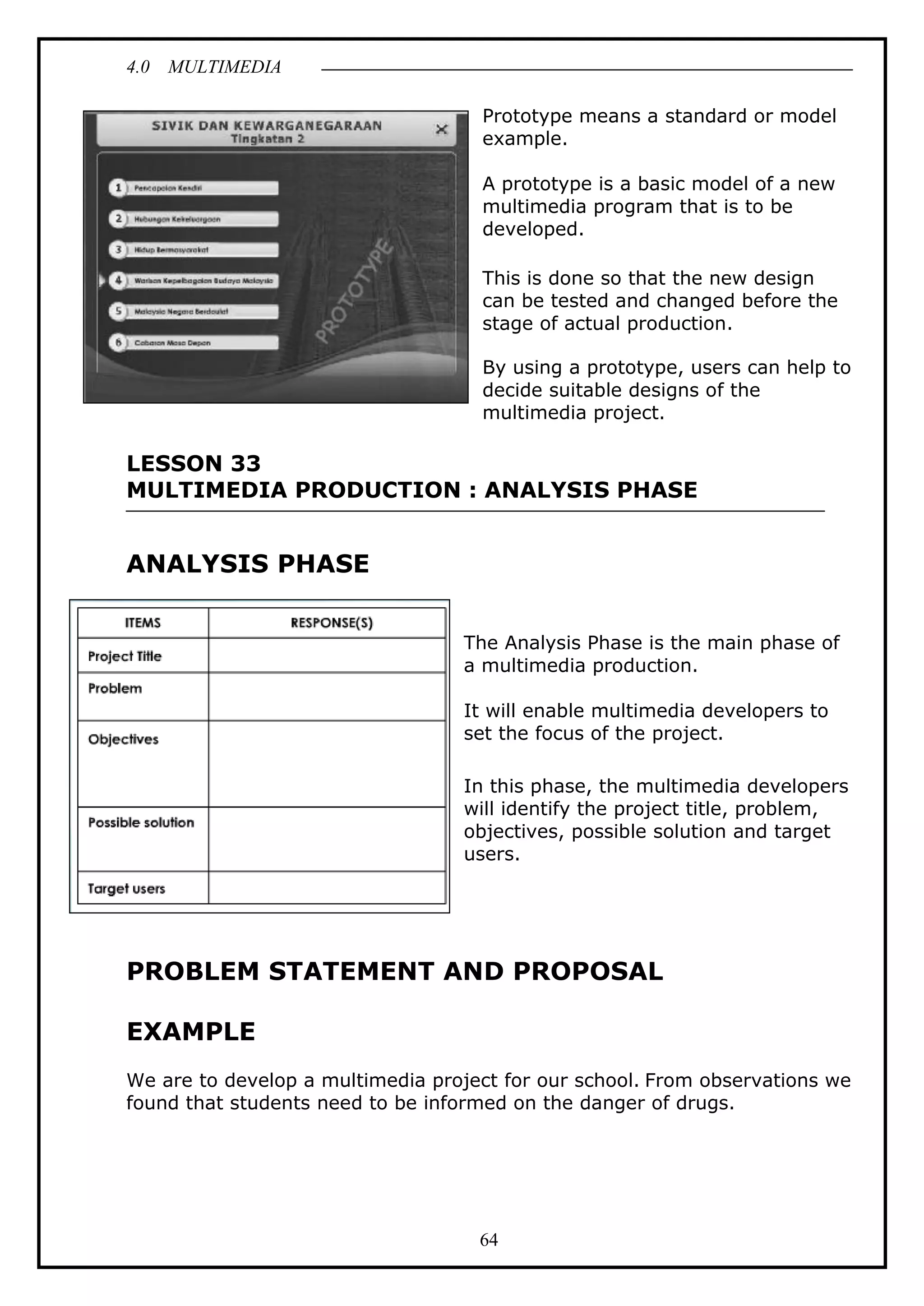 4.0 MULTIMEDIA
64
Prototype means a standard or model
example.
A prototype is a basic model of a new
multimedia program that is to be
developed.
This is done so that the new design
can be tested and changed before the
stage of actual production.
By using a prototype, users can help to
decide suitable designs of the
multimedia project.
LESSON 33
MULTIMEDIA PRODUCTION : ANALYSIS PHASE
ANALYSIS PHASE
The Analysis Phase is the main phase of
a multimedia production.
It will enable multimedia developers to
set the focus of the project.
In this phase, the multimedia developers
will identify the project title, problem,
objectives, possible solution and target
users.
PROBLEM STATEMENT AND PROPOSAL
EXAMPLE
We are to develop a multimedia project for our school. From observations we
found that students need to be informed on the danger of drugs.
 