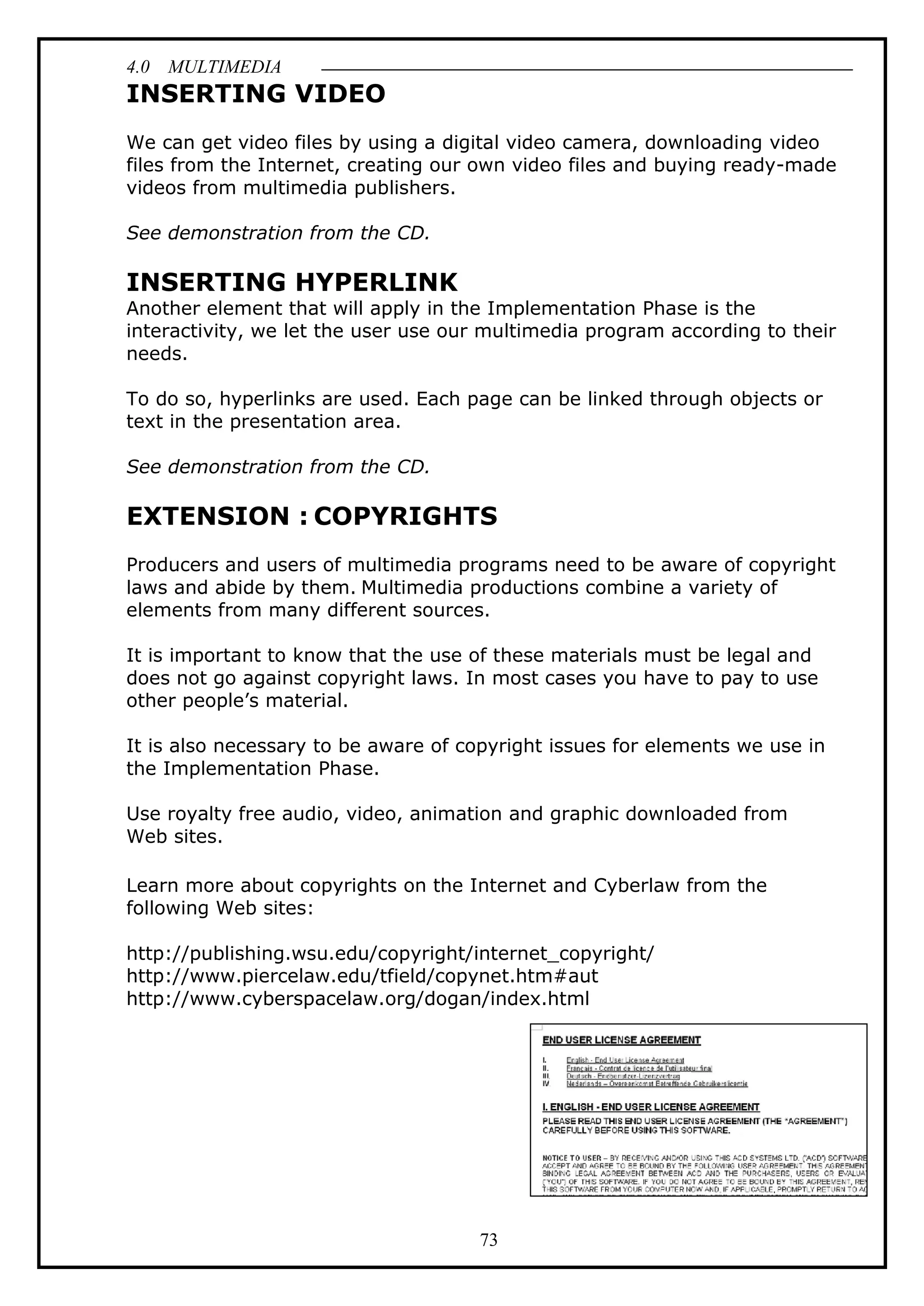 4.0 MULTIMEDIA
73
INSERTING VIDEO
We can get video files by using a digital video camera, downloading video
files from the Internet, creating our own video files and buying ready-made
videos from multimedia publishers.
See demonstration from the CD.
INSERTING HYPERLINK
Another element that will apply in the Implementation Phase is the
interactivity, we let the user use our multimedia program according to their
needs.
To do so, hyperlinks are used. Each page can be linked through objects or
text in the presentation area.
See demonstration from the CD.
EXTENSION : COPYRIGHTS
Producers and users of multimedia programs need to be aware of copyright
laws and abide by them. Multimedia productions combine a variety of
elements from many different sources.
It is important to know that the use of these materials must be legal and
does not go against copyright laws. In most cases you have to pay to use
other people’s material.
It is also necessary to be aware of copyright issues for elements we use in
the Implementation Phase.
Use royalty free audio, video, animation and graphic downloaded from
Web sites.
Learn more about copyrights on the Internet and Cyberlaw from the
following Web sites:
http://publishing.wsu.edu/copyright/internet_copyright/
http://www.piercelaw.edu/tfield/copynet.htm#aut
http://www.cyberspacelaw.org/dogan/index.html
 
