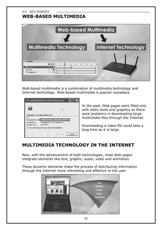 4.0 MULTIMEDIA
10
WEB-BASED MULTIMEDIA
Web-based multimedia is a combination of multimedia technology and
Internet technology. Web-based multimedia is popular nowadays.
In the past, Web pages were filled only
with static texts and graphics as there
were problems in downloading large
multimedia files through the Internet.
Downloading a video file could take a
long time as it is large.
MULTIMEDIA TECHNOLOGY IN THE INTERNET
Now, with the advancement of both technologies, most Web pages
integrate elements like text, graphic, audio, video and animation.
These dynamic elements make the process of distributing information
through the Internet more interesting and effective to the user.
 