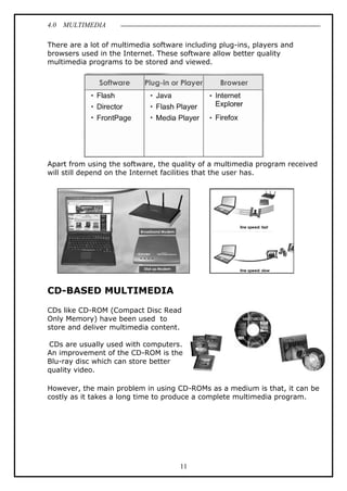 4.0 MULTIMEDIA
11
There are a lot of multimedia software including plug-ins, players and
browsers used in the Internet. These software allow better quality
multimedia programs to be stored and viewed.
Apart from using the software, the quality of a multimedia program received
will still depend on the Internet facilities that the user has.
CD-BASED MULTIMEDIA
CDs like CD-ROM (Compact Disc Read
Only Memory) have been used to
store and deliver multimedia content.
CDs are usually used with computers.
An improvement of the CD-ROM is the
Blu-ray disc which can store better
quality video.
However, the main problem in using CD-ROMs as a medium is that, it can be
costly as it takes a long time to produce a complete multimedia program.
 