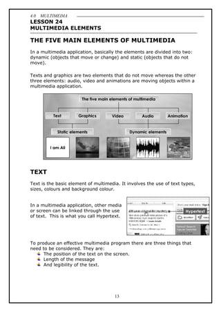 4.0 MULTIMEDIA
13
LESSON 24
MULTIMEDIA ELEMENTS
THE FIVE MAIN ELEMENTS OF MULTIMEDIA
In a multimedia application, basically the elements are divided into two:
dynamic (objects that move or change) and static (objects that do not
move).
Texts and graphics are two elements that do not move whereas the other
three elements: audio, video and animations are moving objects within a
multimedia application.
TEXT
Text is the basic element of multimedia. It involves the use of text types,
sizes, colours and background colour.
In a multimedia application, other media
or screen can be linked through the use
of text. This is what you call Hypertext.
To produce an effective multimedia program there are three things that
need to be considered. They are:
The position of the text on the screen.
Length of the message
And legibility of the text.
 