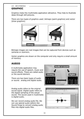 4.0 MULTIMEDIA
14
GRAPHIC
Graphics make the multimedia application attractive. They help to illustrate
ideas through still pictures.
There are two types of graphics used: bitmaps (paint graphics) and vector
(draw graphics).
Bitmaps images are real images that can be captured from devices such as
cameras or scanners.
Vector graphics are drawn on the computer and only require a small amount
of memory.
AUDIO
A multimedia application may
require the use of speech, music and
sound effects. These are called audio
or the sound element.
There are two basic types of audio
or sound: analog and digital audio.
Analog audio refers to the original
sound signal. Digital audio refers to
the digital sampling of the actual
sound. The sound used in multimedia
is digital audio.
We can record analog audio file. We
can use special audio editors like
Sound Forge to convert analog audio
files into digital audio files.
 