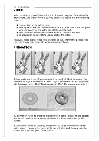 4.0 MULTIMEDIA
15
VIDEO
Video provides a powerful impact in a multimedia program. In multimedia
applications, the digital video is gaining popularity because of the following
reasons:
video clips can be edited easily
the digital video files can be stored like any other files in the computer
and the quality of the video can still be maintained
the video files can be transferred within a computer network
it allows non-linear editing in any part of the video
However, these digital video files are large in size. Transferring these files
can take a long time especially when using the Internet.
ANIMATION
Animation is a process of making a static image look like it is moving. In
multimedia, digital animation is used. Digital animation can be categorised
into two broad area: 2D (2 Dimension) and 3D (3 Dimension) animations.
2D animation refers to creating movements in basic objects. These objects
are put into various situations or positions and have movement on the
screen.
3D animation refers to creating movements to three dimensional digital
objects from photographs. Movements like spinning and flying across the
screen are some samples of animations.
 