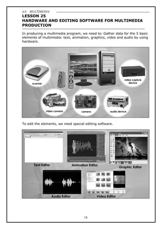 4.0 MULTIMEDIA
18
LESSON 25
HARDWARE AND EDITING SOFTWARE FOR MULTIMEDIA
PRODUCTION
In producing a multimedia program, we need to: Gather data for the 5 basic
elements of multimedia: text, animation, graphics, video and audio by using
hardware.
To edit the elements, we need special editing software.
 