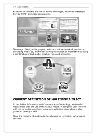 4.0 MULTIMEDIA
2
Examples of software are: email, Yahoo Messenger, Multimedia Message
Service (MMS) and video conferencing.
The usage of text, audio, graphic, video and animation are all involved in
describing media. So, multimedia is the presentation of information by using
a combination of text, audio, graphic, video and animation.
CURRENT DEFINITION OF MULTIMEDIA IN ICT
In the field of Information and Communication Technology, multimedia
means more than the use of the various media. A computer user interacts
with the computer to perform tasks such as finding information or play
games to develop a skill.
Thus, the meaning of multimedia has changed as technology advanced in
our lives.
 