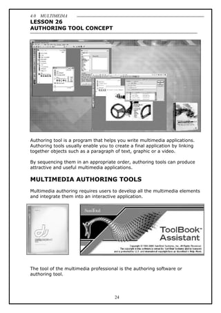 4.0 MULTIMEDIA
24
LESSON 26
AUTHORING TOOL CONCEPT
Authoring tool is a program that helps you write multimedia applications.
Authoring tools usually enable you to create a final application by linking
together objects such as a paragraph of text, graphic or a video.
By sequencing them in an appropriate order, authoring tools can produce
attractive and useful multimedia applications.
MULTIMEDIA AUTHORING TOOLS
Multimedia authoring requires users to develop all the multimedia elements
and integrate them into an interactive application.
The tool of the multimedia professional is the authoring software or
authoring tool.
 