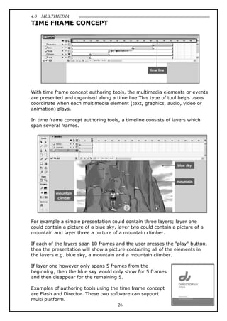 4.0 MULTIMEDIA
26
TIME FRAME CONCEPT
With time frame concept authoring tools, the multimedia elements or events
are presented and organised along a time line.This type of tool helps users
coordinate when each multimedia element (text, graphics, audio, video or
animation) plays.
In time frame concept authoring tools, a timeline consists of layers which
span several frames.
For example a simple presentation could contain three layers; layer one
could contain a picture of a blue sky, layer two could contain a picture of a
mountain and layer three a picture of a mountain climber.
If each of the layers span 10 frames and the user presses the "play" button,
then the presentation will show a picture containing all of the elements in
the layers e.g. blue sky, a mountain and a mountain climber.
If layer one however only spans 5 frames from the
beginning, then the blue sky would only show for 5 frames
and then disappear for the remaining 5.
Examples of authoring tools using the time frame concept
are Flash and Director. These two software can support
multi platform.
 