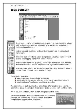 4.0 MULTIMEDIA
27
ICON CONCEPT
The icon concept in authoring tools provides the multimedia developer
with a visual programming approach to sequencing events in the
multimedia application.
In this concept, elements and events are organised in a structural
framework.
With icon authoring tools, users can present visually a logical flow of
events by dragging icons from an icon menu.
The icon can represent graphics, audio files, animation, text, movies,
and other elements should be played in a logical flow or flow chart.
These entire icon concept authoring tools use "drag and drop" to pick
up and place icons on the presentation page.
These icons represent:
events such as mouse clicks, key press
actions to be performed after an event e.g. a transition, a sound
routines to perform loops, conditional branches
A presentation is built by inserting one object after another e.g. a simple
application could contain just three icons: picture, sound icon and text icon.
When we click on the Restart button, the presentation starts.
Several multimedia authoring tools which use this icon
concept are Authorware and IconAuthor. These two
software can support multi platforms.
 