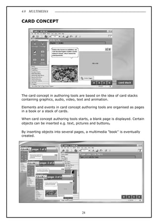 4.0 MULTIMEDIA
28
CARD CONCEPT
The card concept in authoring tools are based on the idea of card stacks
containing graphics, audio, video, text and animation.
Elements and events in card concept authoring tools are organised as pages
in a book or a stack of cards.
When card concept authoring tools starts, a blank page is displayed. Certain
objects can be inserted e.g. text, pictures and buttons.
By inserting objects into several pages, a multimedia "book'' is eventually
created.
 