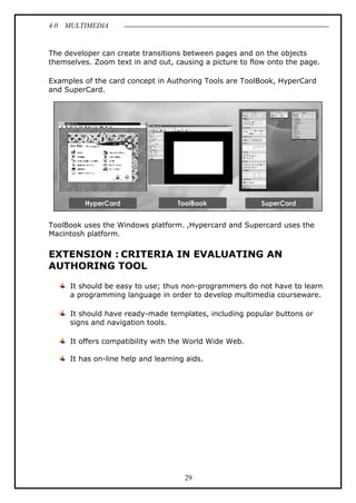 4.0 MULTIMEDIA
29
The developer can create transitions between pages and on the objects
themselves. Zoom text in and out, causing a picture to flow onto the page.
Examples of the card concept in Authoring Tools are ToolBook, HyperCard
and SuperCard.
ToolBook uses the Windows platform. ,Hypercard and Supercard uses the
Macintosh platform.
EXTENSION : CRITERIA IN EVALUATING AN
AUTHORING TOOL
It should be easy to use; thus non-programmers do not have to learn
a programming language in order to develop multimedia courseware.
It should have ready-made templates, including popular buttons or
signs and navigation tools.
It offers compatibility with the World Wide Web.
It has on-line help and learning aids.
 