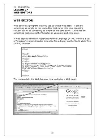 4.0 MULTIMEDIA
30
LESSON 27
WEB EDITORS
WEB EDITOR
Web editor is a program that you use to create Web page. It can be
something as simple as the text editor that came with your operating
system. It can be something as simple as the text editor. It can also be
something that creates the Websites as you point and click away.
A Web page is written in Hypertext Markup Language (HTML) which is a set
of "markup" symbols inserted into a file for a display on the World Wide Web
(WWW) browser.
The markup tells the Web browser how to display a Web page.
 