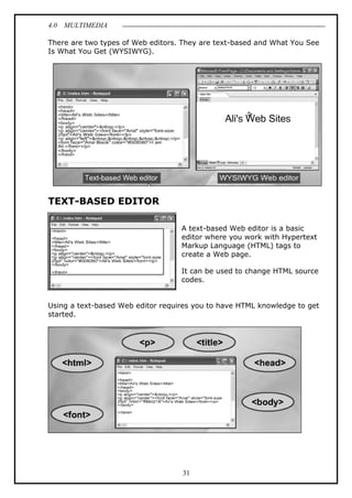 4.0 MULTIMEDIA
31
There are two types of Web editors. They are text-based and What You See
Is What You Get (WYSIWYG).
TEXT-BASED EDITOR
A text-based Web editor is a basic
editor where you work with Hypertext
Markup Language (HTML) tags to
create a Web page.
It can be used to change HTML source
codes.
Using a text-based Web editor requires you to have HTML knowledge to get
started.
 