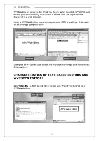 4.0 MULTIMEDIA
33
WYSIWYG is an acronym for What You See Is What You Get. WYSIWYG web
editors provide an editing interface that shows how the pages will be
displayed in a web browser.
Using a WYSIWYG editor does not require any HTML knowledge. It is easier
for an average computer user.
Examples of WYSIWYG web editor are Microsoft FrontPage and Macromedia
Dreamweaver.
CHARACTERISTICS OF TEXT-BASED EDITORS AND
WYSIWYG EDITORS
User friendly - a text-based editor is less user friendly compared to a
WYSIWYG editor.
 