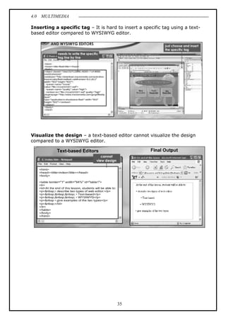 4.0 MULTIMEDIA
35
Inserting a specific tag – It is hard to insert a specific tag using a text-
based editor compared to WYSIWYG editor.
Visualize the design – a text-based editor cannot visualize the design
compared to a WYSIWYG editor.
 