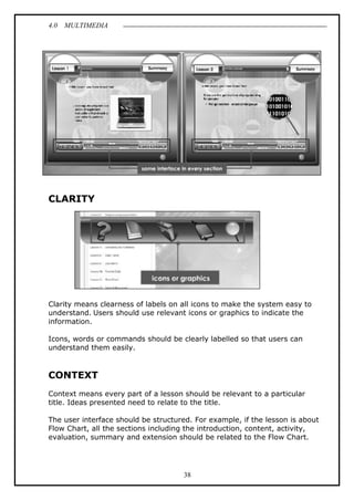 4.0 MULTIMEDIA
38
CLARITY
Clarity means clearness of labels on all icons to make the system easy to
understand. Users should use relevant icons or graphics to indicate the
information.
Icons, words or commands should be clearly labelled so that users can
understand them easily.
CONTEXT
Context means every part of a lesson should be relevant to a particular
title. Ideas presented need to relate to the title.
The user interface should be structured. For example, if the lesson is about
Flow Chart, all the sections including the introduction, content, activity,
evaluation, summary and extension should be related to the Flow Chart.
 