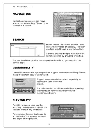 4.0 MULTIMEDIA
39
NAVIGATION
Navigation means users can move
around the menus, help files or other
screens in a system
SEARCH
Search means the system enables users
to search keywords or glossary. The user
interface should have a search function.
It should provide multiple ways for users
to make queries by grouping or sorting.
The system should provide users a preview in order to get a word in the
correct page.
LEARNABILITY
Learnability means the system provides support information and help files to
make the system easy to understand.
Support information is important, especially in
helping the user to use the
system.
The help function should be available to speed up
the interaction for both experienced and
inexperienced users.
FLEXIBILITY
Flexibility means a user has the
authority to navigate through all the
sections without any limitations.
For example, the user is allowed to
access any of the lessons, sections
and pages of the program.
 