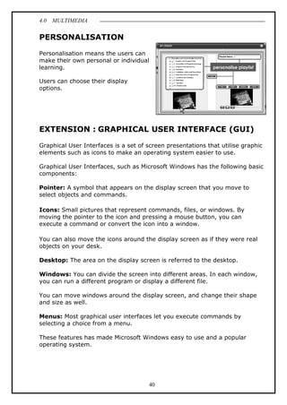 4.0 MULTIMEDIA
40
PERSONALISATION
Personalisation means the users can
make their own personal or individual
learning.
Users can choose their display
options.
EXTENSION : GRAPHICAL USER INTERFACE (GUI)
Graphical User Interfaces is a set of screen presentations that utilise graphic
elements such as icons to make an operating system easier to use.
Graphical User Interfaces, such as Microsoft Windows has the following basic
components:
Pointer: A symbol that appears on the display screen that you move to
select objects and commands.
Icons: Small pictures that represent commands, files, or windows. By
moving the pointer to the icon and pressing a mouse button, you can
execute a command or convert the icon into a window.
You can also move the icons around the display screen as if they were real
objects on your desk.
Desktop: The area on the display screen is referred to the desktop.
Windows: You can divide the screen into different areas. In each window,
you can run a different program or display a different file.
You can move windows around the display screen, and change their shape
and size as well.
Menus: Most graphical user interfaces let you execute commands by
selecting a choice from a menu.
These features has made Microsoft Windows easy to use and a popular
operating system.
 