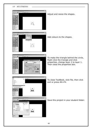 4.0 MULTIMEDIA
44
Adjust and resize the shapes.
Add colours to the shapes.
To make the triangle behind the circle,
Right click the triangle and click
properties, change layer 2 to layer 1.
Then close the properties box.
To close ToolBook, click file, then click
exit or press Alt+F4.
Save this project in your student folder.
 