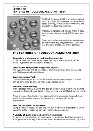 4.0 MULTIMEDIA
50
LESSON 30
FEATURES OF TOOLBOOK ASSISTANT 2004
ToolBook Assistant 2004 is an authoring tool
used by non-technical people to create Web-
based training, computer based training, and
interactive e-learning contents.
Wizards, templates and catalog make it easy
for teachers, students and staff to learn and
use.
Features like the drag-and-drop environment
do not require any programming. It enables
fast and easy creation of online content.
THE FEATURES OF TOOLBOOK ASSISTANT 2004
Supports a wide range of multimedia elements:
ToolBook Assistant 2004 allows users to integrate text, graphic, audio,
video, hyperlinks and variety of exercises.
Easy-to-use and powerful hyperlink objects:
The hyperlinks can link to a variety of elements such as documents, pop-
ups, Web pages and applications.
Synchronisation Tool:
Coordinating images and sound in time becomes a very simple task that
can be performed by anyone without specialised skills.
Easy document editing:
With ToolBook Assistant 2004, the design of interactive multimedia training
courses are fast and easy. Work is done directly in a WYSIWYG environment.
There are many functions in this application. For example, drag and drop
user interface allows users to immediate in creating multimedia
presentation.
Test the document at any time:
Using the reader mode, we can preview our multimedia presentation. While
using the author mode, we can edit multimedia documents.
A variety of Customisable Learning Templates:
To speed up and simplify the multimedia presentation, ToolBook Assistant
2004 provides a variety of templates that can easily be customised by users.
 