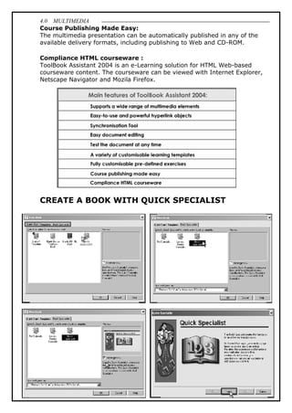 4.0 MULTIMEDIA
51
Course Publishing Made Easy:
The multimedia presentation can be automatically published in any of the
available delivery formats, including publishing to Web and CD-ROM.
Compliance HTML courseware :
ToolBook Assistant 2004 is an e-Learning solution for HTML Web-based
courseware content. The courseware can be viewed with Internet Explorer,
Netscape Navigator and Mozila Firefox.
CREATE A BOOK WITH QUICK SPECIALIST
 