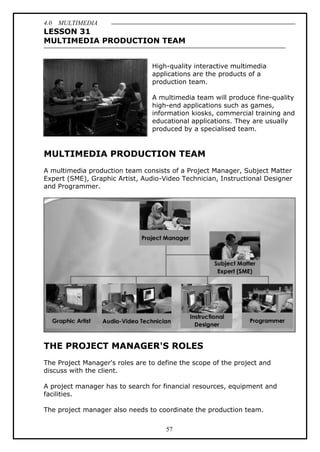 4.0 MULTIMEDIA
57
LESSON 31
MULTIMEDIA PRODUCTION TEAM
High-quality interactive multimedia
applications are the products of a
production team.
A multimedia team will produce fine-quality
high-end applications such as games,
information kiosks, commercial training and
educational applications. They are usually
produced by a specialised team.
MULTIMEDIA PRODUCTION TEAM
A multimedia production team consists of a Project Manager, Subject Matter
Expert (SME), Graphic Artist, Audio-Video Technician, Instructional Designer
and Programmer.
THE PROJECT MANAGER'S ROLES
The Project Manager's roles are to define the scope of the project and
discuss with the client.
A project manager has to search for financial resources, equipment and
facilities.
The project manager also needs to coordinate the production team.
 