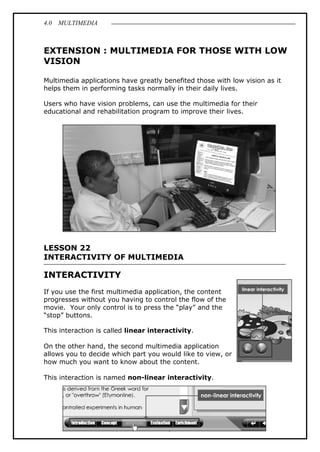 4.0 MULTIMEDIA
6
EXTENSION : MULTIMEDIA FOR THOSE WITH LOW
VISION
Multimedia applications have greatly benefited those with low vision as it
helps them in performing tasks normally in their daily lives.
Users who have vision problems, can use the multimedia for their
educational and rehabilitation program to improve their lives.
LESSON 22
INTERACTIVITY OF MULTIMEDIA
INTERACTIVITY
If you use the first multimedia application, the content
progresses without you having to control the flow of the
movie. Your only control is to press the “play” and the
“stop” buttons.
This interaction is called linear interactivity.
On the other hand, the second multimedia application
allows you to decide which part you would like to view, or
how much you want to know about the content.
This interaction is named non-linear interactivity.
 