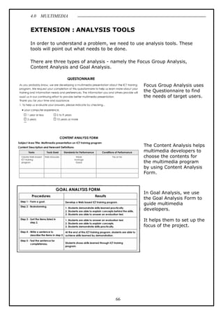 4.0 MULTIMEDIA
66
EXTENSION : ANALYSIS TOOLS
In order to understand a problem, we need to use analysis tools. These
tools will point out what needs to be done.
There are three types of analysis - namely the Focus Group Analysis,
Content Analysis and Goal Analysis.
Focus Group Analysis uses
the Questionnaire to find
the needs of target users.
The Content Analysis helps
multimedia developers to
choose the contents for
the multimedia program
by using Content Analysis
Form.
In Goal Analysis, we use
the Goal Analysis Form to
guide multimedia
developers.
It helps them to set up the
focus of the project.
 