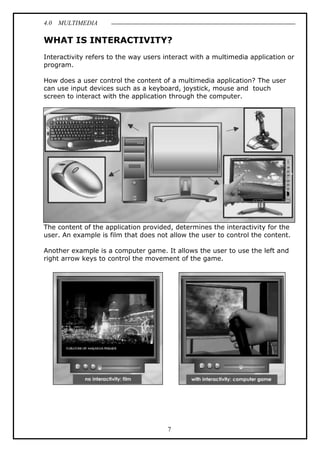 4.0 MULTIMEDIA
7
WHAT IS INTERACTIVITY?
Interactivity refers to the way users interact with a multimedia application or
program.
How does a user control the content of a multimedia application? The user
can use input devices such as a keyboard, joystick, mouse and touch
screen to interact with the application through the computer.
The content of the application provided, determines the interactivity for the
user. An example is film that does not allow the user to control the content.
Another example is a computer game. It allows the user to use the left and
right arrow keys to control the movement of the game.
 