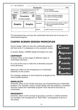 4.0 MULTIMEDIA
70
The storyboard lays out how the multimedia elements are to be put in a
multimedia program.
CASPER SCREEN DESIGN PRINCIPLES
Screen design refers to how the multimedia program
will look when it is displayed on the computer screen.
In screen design, CASPER design principles are used.
CONTRAST
Contrast refers to the usage of different types of
multimedia elements.
It is one of the way to make the multimedia program
more attractive.
Alignment refers to the arrangement of multimedia
elements on the screen.
For example, graphics or text should be arranged at the
most suitable position.
SIMPLICITY
Simplicity refers to the simple and easy way of presenting the multimedia
program. For example, using a simple design with less graphics, animation
and text makes the multimedia program more attractive and easy to
understand.
PROXIMITY
Proximity refers to the concept of grouping a similar or related element.
For example, the arrangement of "Main Menu" and graphics must be in
one group.
 