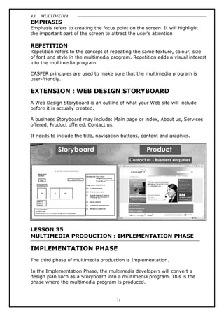 4.0 MULTIMEDIA
71
EMPHASIS
Emphasis refers to creating the focus point on the screen. It will highlight
the important part of the screen to attract the user’s attention
REPETITION
Repetition refers to the concept of repeating the same texture, colour, size
of font and style in the multimedia program. Repetition adds a visual interest
into the multimedia program.
CASPER principles are used to make sure that the multimedia program is
user-friendly.
EXTENSION : WEB DESIGN STORYBOARD
A Web Design Storyboard is an outline of what your Web site will include
before it is actually created.
A business Storyboard may include: Main page or index, About us, Services
offered, Product offered, Contact us.
It needs to include the title, navigation buttons, content and graphics.
LESSON 35
MULTIMEDIA PRODUCTION : IMPLEMENTATION PHASE
IMPLEMENTATION PHASE
The third phase of multimedia production is Implementation.
In the Implementation Phase, the multimedia developers will convert a
design plan such as a Storyboard into a multimedia program. This is the
phase where the multimedia program is produced.
 