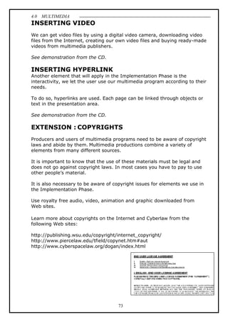 4.0 MULTIMEDIA
73
INSERTING VIDEO
We can get video files by using a digital video camera, downloading video
files from the Internet, creating our own video files and buying ready-made
videos from multimedia publishers.
See demonstration from the CD.
INSERTING HYPERLINK
Another element that will apply in the Implementation Phase is the
interactivity, we let the user use our multimedia program according to their
needs.
To do so, hyperlinks are used. Each page can be linked through objects or
text in the presentation area.
See demonstration from the CD.
EXTENSION : COPYRIGHTS
Producers and users of multimedia programs need to be aware of copyright
laws and abide by them. Multimedia productions combine a variety of
elements from many different sources.
It is important to know that the use of these materials must be legal and
does not go against copyright laws. In most cases you have to pay to use
other people’s material.
It is also necessary to be aware of copyright issues for elements we use in
the Implementation Phase.
Use royalty free audio, video, animation and graphic downloaded from
Web sites.
Learn more about copyrights on the Internet and Cyberlaw from the
following Web sites:
http://publishing.wsu.edu/copyright/internet_copyright/
http://www.piercelaw.edu/tfield/copynet.htm#aut
http://www.cyberspacelaw.org/dogan/index.html
 