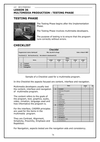 4.0 MULTIMEDIA
74
LESSON 36
MULTIMEDIA PRODUCTION : TESTING PHASE
TESTING PHASE
The Testing Phase begins after the Implementation
Phase.
The Testing Phase involves multimedia developers.
The purpose of testing is to ensure that the program
runs correctly without errors.
CHECKLIST
Sample of a Checklist used for a multimedia program.
In this Checklist the aspects focused are content, interface and navigation.
Multimedia developers usually test
the content, interface and navigation
of multimedia program.
The content refers to the goals of
the program, text, graphics, audio,
video, nimation, language used and
how informative the program is.
For the interface, CASPER principles
are used for the items in the
multimedia program.
They are Contrast, Alignment,
Simplicity, Proximity, Emphasis and
Repetition.
For Navigation, aspects tested are the navigation aids and consistency.
 