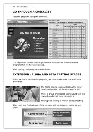4.0 MULTIMEDIA
75
GO THROUGH A CHECKLIST
Test the program using the checklist.
It is important to test the design and the functions of the multimedia
program that we have developed.
After testing, the program is then fixed.
EXTENSION : ALPHA AND BETA TESTING STAGES
When we test a multimedia program, we must make sure our product is
error-free.
The Alpha testing is about testing the newly
developed product at the developer's site.
Then, a group of selected users would test the
revised product at their computers.
This type of testing is known as Beta testing.
After that, the final release of the product will be delivered to the target
users.
 