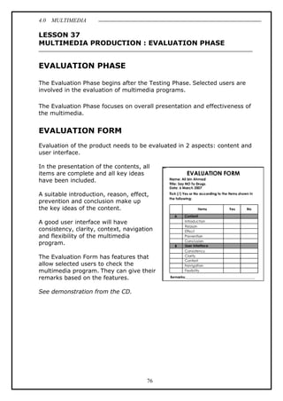 4.0 MULTIMEDIA
76
LESSON 37
MULTIMEDIA PRODUCTION : EVALUATION PHASE
EVALUATION PHASE
The Evaluation Phase begins after the Testing Phase. Selected users are
involved in the evaluation of multimedia programs.
The Evaluation Phase focuses on overall presentation and effectiveness of
the multimedia.
EVALUATION FORM
Evaluation of the product needs to be evaluated in 2 aspects: content and
user interface.
In the presentation of the contents, all
items are complete and all key ideas
have been included.
A suitable introduction, reason, effect,
prevention and conclusion make up
the key ideas of the content.
A good user interface will have
consistency, clarity, context, navigation
and flexibility of the multimedia
program.
The Evaluation Form has features that
allow selected users to check the
multimedia program. They can give their
remarks based on the features.
See demonstration from the CD.
 