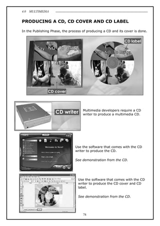 4.0 MULTIMEDIA
78
PRODUCING A CD, CD COVER AND CD LABEL
In the Publishing Phase, the process of producing a CD and its cover is done.
Multimedia developers require a CD
writer to produce a multimedia CD.
Use the software that comes with the CD
writer to produce the CD.
See demonstration from the CD.
Use the software that comes with the CD
writer to produce the CD cover and CD
label.
See demonstration from the CD.
 