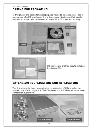 4.0 MULTIMEDIA
79
CASING FOR PACKAGING
In this phase, the casing for packaging also needs to be considered. Here is
an example of a CD jewel case. It is a three-piece plastic case that usually
contains a compact disc along with an insert for a CD cover and an inlay.
CD sleeves are another popular solution
for storing CDs.
EXTENSION : DUPLICATION AND REPLICATION
The first step to be taken in duplication or replication of CDs is to have a
master copy of the program. A CD-ROM Writer or a DVD-ROM Writer is more
suitable for duplication.
 