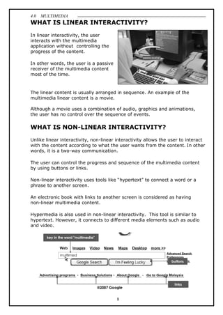 4.0 MULTIMEDIA
8
WHAT IS LINEAR INTERACTIVITY?
In linear interactivity, the user
interacts with the multimedia
application without controlling the
progress of the content.
In other words, the user is a passive
receiver of the multimedia content
most of the time.
The linear content is usually arranged in sequence. An example of the
multimedia linear content is a movie.
Although a movie uses a combination of audio, graphics and animations,
the user has no control over the sequence of events.
WHAT IS NON-LINEAR INTERACTIVITY?
Unlike linear interactivity, non-linear interactivity allows the user to interact
with the content according to what the user wants from the content. In other
words, it is a two-way communication.
The user can control the progress and sequence of the multimedia content
by using buttons or links.
Non-linear interactivity uses tools like “hypertext” to connect a word or a
phrase to another screen.
An electronic book with links to another screen is considered as having
non-linear multimedia content.
Hypermedia is also used in non-linear interactivity. This tool is similar to
hypertext. However, it connects to different media elements such as audio
and video.
 