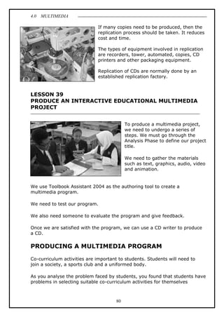 4.0 MULTIMEDIA
80
If many copies need to be produced, then the
replication process should be taken. It reduces
cost and time.
The types of equipment involved in replication
are recorders, tower, automated, copies, CD
printers and other packaging equipment.
Replication of CDs are normally done by an
established replication factory.
LESSON 39
PRODUCE AN INTERACTIVE EDUCATIONAL MULTIMEDIA
PROJECT
To produce a multimedia project,
we need to undergo a series of
steps. We must go through the
Analysis Phase to define our project
title.
We need to gather the materials
such as text, graphics, audio, video
and animation.
We use Toolbook Assistant 2004 as the authoring tool to create a
multimedia program.
We need to test our program.
We also need someone to evaluate the program and give feedback.
Once we are satisfied with the program, we can use a CD writer to produce
a CD.
PRODUCING A MULTIMEDIA PROGRAM
Co-curriculum activities are important to students. Students will need to
join a society, a sports club and a uniformed body.
As you analyse the problem faced by students, you found that students have
problems in selecting suitable co-curriculum activities for themselves
 