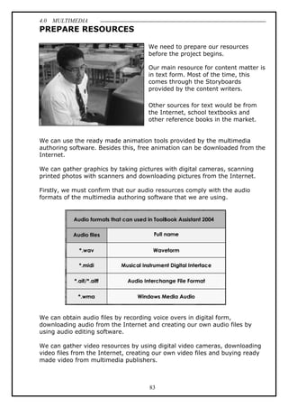 4.0 MULTIMEDIA
83
PREPARE RESOURCES
We need to prepare our resources
before the project begins.
Our main resource for content matter is
in text form. Most of the time, this
comes through the Storyboards
provided by the content writers.
Other sources for text would be from
the Internet, school textbooks and
other reference books in the market.
We can use the ready made animation tools provided by the multimedia
authoring software. Besides this, free animation can be downloaded from the
Internet.
We can gather graphics by taking pictures with digital cameras, scanning
printed photos with scanners and downloading pictures from the Internet.
Firstly, we must confirm that our audio resources comply with the audio
formats of the multimedia authoring software that we are using.
We can obtain audio files by recording voice overs in digital form,
downloading audio from the Internet and creating our own audio files by
using audio editing software.
We can gather video resources by using digital video cameras, downloading
video files from the Internet, creating our own video files and buying ready
made video from multimedia publishers.
 