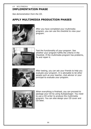 4.0 MULTIMEDIA
84
IMPLEMENTATION PHASE
See demonstration from the CD.
APPLY MULTIMEDIA PRODUCTION PHASES
After you have completed your multimedia
program, you can use the checklist to view your
program.
Test the functionality of your program. See
whether your program fulfills the criteria in the
Checklist. If the multimedia program has problems,
fix and repair it.
After testing, you can ask your friends to help you
evaluate your program. It is advisable to let other
people such as your teacher, club advisor or your
principal to evaluate your program.
When everything is finalised, you can proceed to
package your CD by using Autopackager. You need
to use a CD writer to produce the multimedia
program. You can also design your CD cover and
CD label.
 