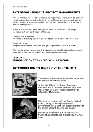 4.0 MULTIMEDIA
85
EXTENSION : WHAT IS PROJECT MANAGEMENT?
Project management is about managing resources. There must be enough
resources for the project to finish on time. These resources must also be
within budget. The satisfaction of the end user should be the final aim of
project management.
Projects are planned to be completed within a period of time. Project
management can be divided in this way:
Division into sub-tasks
This means breaking down the overall task into a series of sub-tasks.
Team allocation
People with different skills are brought together to work as a team.
Working in teams means that the expertise of individuals can be grouped
together. Ideas can be shared and developed dynamically.
LESSON 40
INTRODUCTION TO IMMERSIVE MULTIMEDIA
INTRODUCTION TO IMMERSIVE MULTIMEDIA
The history of Immersive Multimedia began with
the concept of Virtual Reality.
In the late 1960s, the desire of computer
scientists and artists was to create, digitally-
made ‘near-to-reality’ experiences through
Interactive Multimedia.
This became known as Virtual Reality. Virtual
Reality, today, is a computer-created
environment that a user can experience through
the senses of sight, hearing and touch.
Immersive Multimedia is a combination of
multimedia elements and interactivity in Virtual
Reality.
 