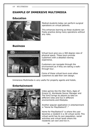 4.0 MULTIMEDIA
86
EXAMPLE OF IMMERSIVE MULTIMEDIA
Education
Medical students today can perform surgical
operations on virtual patients.
This enhances learning as these students can
freely practice doing many operations without
any risks.
Business
Virtual tours give you a 360 degree view of
physical space. These tours provide
customers with a detailed viewing
experience.
Customers can navigate through the
environment as if they are taking a walk-
through tour.
Come of these virtual tours even allow
customers to add their own design.
Immersive Multimedia is very useful for property agents and hotels.
Entertainment
Video games like the Star Wars, Ages of
Empire II, Worldwide Soccer Manager and
The Sim2 brings its players to take on
different roles and live in different
environments and lifestyles.
Another popular application in entertainment
is "Home for PlayStation3". "
Home for PlayStation3" is where the user
becomes a resident in a 3D virtual world. This
virtual world has its own population, social
activities and virtual lands where the
residents can own and live in.
 
