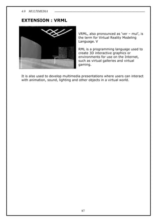 4.0 MULTIMEDIA
87
EXTENSION : VRML
VRML, also pronounced as ‘ver – mul’, is
the term for Virtual Reality Modeling
Language. V
RML is a programming language used to
create 3D interactive graphics or
environments for use on the Internet,
such as virtual galleries and virtual
gaming.
It is also used to develop multimedia presentations where users can interact
with animation, sound, lighting and other objects in a virtual world.
 